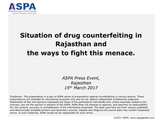 ©2017 ASPA www.aspaglobal.com
Situation of drug counterfeiting in
Rajasthan and
the ways to fight this menace.
ASPA Press Event,
Rajasthan
15th March 2017
Disclaimer: This presentation is a part of ASPA series of presentation against counterfeiting in various sectors. These
presentations are intended for educational purposes only and do not replace independent professional judgment.
Statements of fact and opinions expressed are those of the participants individually and, unless expressly stated to the
contrary, are not the opinion or position of the ASPA. ASPA does not endorse or approve, and assumes no responsibility
for, the content, accuracy or completeness of the information presented. The data used here are from various published
and electronically available primary and secondary sources. Despite due diligence the source data may contain occasional
errors. In such instances, ASPA would not be responsible for such errors.
 