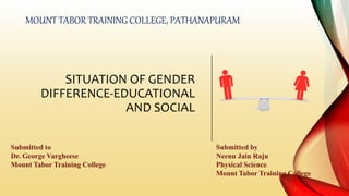 SITUATION OF GENDER
DIFFERENCE-EDUCATIONAL
AND SOCIAL
MOUNT TABOR TRAINING COLLEGE, PATHANAPURAM
Submitted to
Dr. George Vargheese
Mount Tabor Training College
Submitted by
Neenu Jain Raju
Physical Science
Mount Tabor Training College
 
