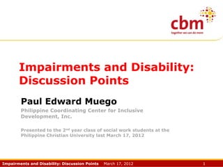 Impairments and Disability:
Discussion Points
Paul Edward Muego
Philippine Coordinating Center for Inclusive
Development, Inc.
Presented to the 2nd year class of social work students at the
Philippine Christian University last March 17, 2012

Impairments and Disability: Discussion Points

March 17, 2012

1

 