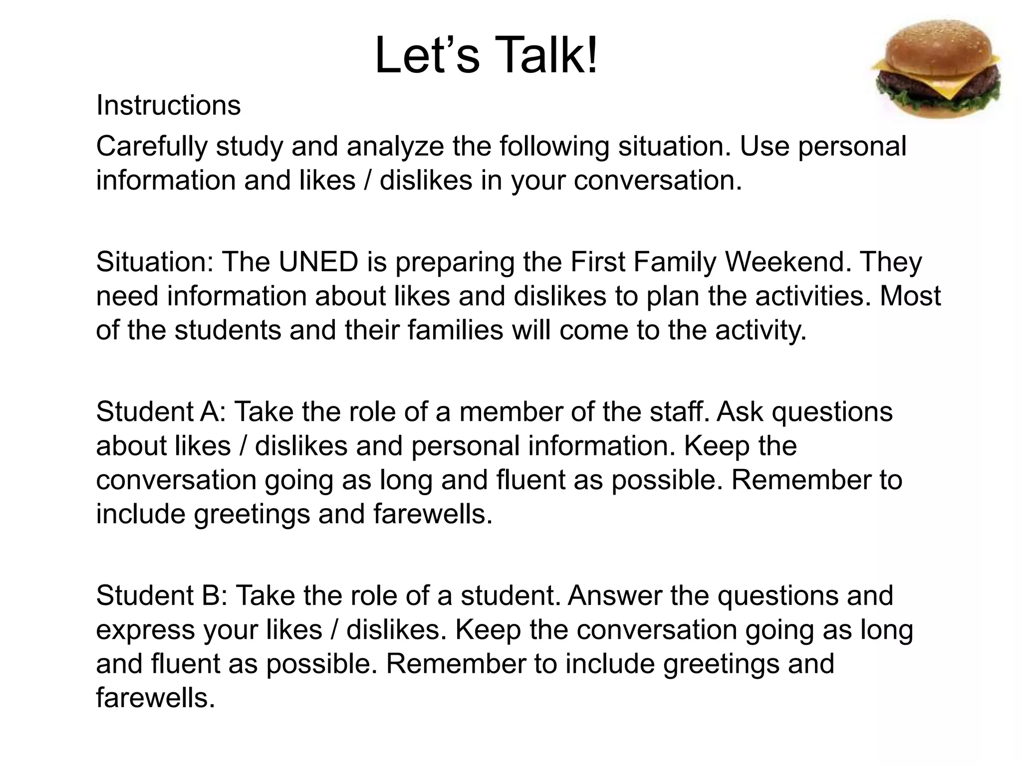 Let’s Talk!
Instructions
Carefully study and analyze the following situation. Use personal
information and likes / dislikes in your conversation.
Situation: The UNED is preparing the First Family Weekend. They
need information about likes and dislikes to plan the activities. Most
of the students and their families will come to the activity.
Student A: Take the role of a member of the staff. Ask questions
about likes / dislikes and personal information. Keep the
conversation going as long and fluent as possible. Remember to
include greetings and farewells.
Student B: Take the role of a student. Answer the questions and
express your likes / dislikes. Keep the conversation going as long
and fluent as possible. Remember to include greetings and
farewells.