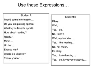 Student A
I need some information…
Do you like playing sports?
What’s you favorite sport?
How about reading?
Really?
Mmm…
Uh huh…
Excuse me?
Where do you live?
Thank you for…
Student B
Okay.
Well,…
Yes, I do.
No, I don’t.
Well, my favorite…
Yes, I like reading…
No, not much.
It’s okay.
Yes, I love dancing…
Yes, I do. My favorite activity…
Use these Expressions…