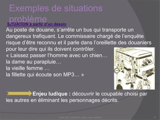SITUATION à partir d’un dessin
Au poste de douane, s’arrête un bus qui transporte un
dangereux trafiquant. Le commissaire chargé de l’enquête
risque d’être reconnu et il parle dans l’oreillette des douaniers
pour leur dire qui ils doivent contrôler.
« Laissez passer l’homme avec un chien…
la dame au parapluie…
la vieille femme …
la fillette qui écoute son MP3… »
Enjeu ludique : découvrir le coupable choisi par les autres en
éliminant les personnages décrits.
Exemples de situations
problème
Claire DOZ, EEMCP2 Lettres zone AMSUD10
 