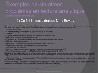 Et il saisit sa main ; elle ne la retira pas. « Ensemble de bonnes cultures ! » cria le président. — Tantôt, par exemple, quand je
suis venu chez vous… « À M. Bizet, de Quincampoix. »— Savais-je que je vous accompagnerais ?
« Soixante et dix francs ! »
— Cent fois même j’ai voulu partir, et je vous ai suivie, je suis resté.
« Fumiers. »
— Comme je resterais ce soir, demain, les autres jours, toute ma vie !
« À M. Caron, d’Argueil, une médaille d’or ! »
— Car jamais je n’ai trouvé dans la société de personne un charme aussi complet.
« À M. Bain, de Givry-Saint-Martin ! »
— Aussi, moi, j’emporterai votre souvenir. « Pour un bélier mérinos… »
— Mais vous m’oublierez, j’aurai passé comme une ombre.
« À M. Belot, de Notre-Dame… »
— Oh ! non, n’est-ce pas, je serai quelque chose dans votre pensée, dans votre vie ?
« Race porcine, prix ex aequo : à MM. Lehérissé et Cullembourg ; soixante francs ! »
Rodolphe lui serrait la main, et il la sentait toute chaude et frémissante comme une tourterelle captive qui veut reprendre sa
volée ; mais, soit qu’elle essayât de la dégager ou bien qu’elle répondît à cette pression, elle fit un mouvement des doigts ; il
s’écria :
— Oh ! merci ! Vous ne me repoussez pas ! Vous êtes bonne ! vous comprenez que je suis à vous ! Laissez que je vous voie,
que je vous contemple !
Un coup de vent qui arriva par les fenêtres fronça le tapis de la table, et, sur la Place, en bas, tous les grands bonnets des
paysannes se soulevèrent, comme des ailes de papillons blancs qui s’agitent.
Exemples de situations problèmes en
lecture analytique (Ex.donné par .Raimbault)
Claire DOZ, EEMCP2 Lettres zone AMSUD12
1) On fait lire cet extrait de Mme Bovary
 