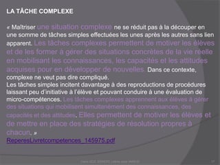 LA TÂCHE COMPLEXE
« Maîtriser une situation complexe ne se réduit pas à la découper en
une somme de tâches simples effectuées les unes après les autres sans lien
apparent. Les tâches complexes permettent de motiver les élèves
et de les former à gérer des situations concrètes de la vie réelle
en mobilisant les connaissances, les capacités et les attitudes
acquises pour en développer de nouvelles. Dans ce contexte,
complexe ne veut pas dire compliqué.
Les tâches simples incitent davantage à des reproductions de procédures
laissant peu d’initiative à l’élève et pouvant conduire à une évaluation de
micro-compétences. Les tâches complexes apprennent aux élèves à gérer
des situations qui mobilisent simultanément des connaissances, des
capacités et des attitudes. Elles permettent de motiver les élèves et
de mettre en place des stratégies de résolution propres à
chacun. »
ReperesLivretcompetences_145975.pdf
Claire DOZ, EEMCP2 Lettres zone AMSUD17
 