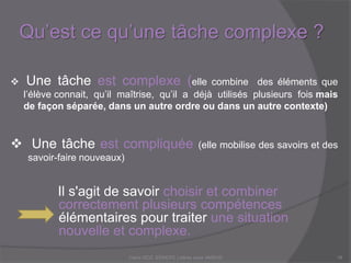 Qu’est ce qu’une tâche complexe ?
Claire DOZ, EEMCP2 Lettres zone AMSUD18
 Une tâche est complexe (elle combine des éléments que
l’élève connait, qu’il maîtrise, qu’il a déjà utilisés plusieurs fois mais
de façon séparée, dans un autre ordre ou dans un autre contexte)
 Une tâche est compliquée (elle mobilise des savoirs et des
savoir-faire nouveaux)
Il s'agit de savoir choisir et combiner
correctement plusieurs compétences
élémentaires pour traiter une situation
nouvelle et complexe.
 