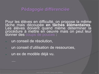 Pédagogie différenciée
Claire DOZ, EEMCP2 Lettres zone AMSUD20
Pour les élèves en difficulté, on propose la même
tâche mais découpée en tâches élémentaires.
Les élèves doivent quand même déterminer la
procédure à mettre en oeuvre mais on peut leur
donner des coups de pouces :
 un conseil de résolution,
 un conseil d‘utilisation de ressources,
 un ex de modèle déjà vu.
…
 
