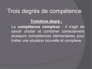 Trois degrés de compétence
Troisième degré :
 La compétence complexe : il s'agit de savoir
choisir et combiner correctement plusieurs
compétences élémentaires pour traiter une
situation nouvelle et complexe.
 