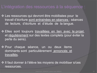 L’intégration des ressources à la séquence :
 Les ressources qui devront être mobilisées pour le
travail d’écriture sont entrainées en séances : séances
de lecture, d’écriture et d’étude de la langue.
 Elles sont toujours travaillées en lien avec le projet,
et régulièrement sur des textes complets (pour éviter la
perte du sens).
 Pour chaque séance, un ou deux items
dominants sont particulièrement annoncés et
travaillés.
 Il faut donner à l’élève les moyens de mobiliser s/ces
ressources.Claire DOZ, EEMCP2 Lettres zone AMSUD27
 