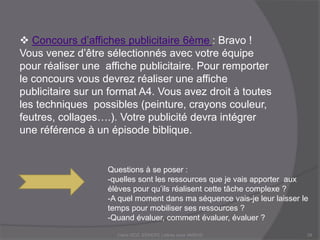  Concours d’affiches publicitaire 6ème : Bravo !
Vous venez d’être sélectionnés avec votre équipe
pour réaliser une affiche publicitaire. Pour remporter
le concours vous devrez réaliser une affiche
publicitaire sur un format A4. Vous avez droit à toutes
les techniques possibles (peinture, crayons couleur,
feutres, collages….). Votre publicité devra intégrer
une référence à un épisode biblique.
Questions à se poser :
-quelles sont les ressources que je vais apporter aux
élèves pour qu’ils réalisent cette tâche complexe ?
-A quel moment dans ma séquence vais-je leur laisser le
temps pour mobiliser ses ressources ?
-Quand évaluer, comment évaluer, évaluer ?
Claire DOZ, EEMCP2 Lettres zone AMSUD29
 