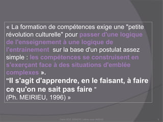 « La formation de compétences exige une "petite
révolution culturelle" pour passer d'une logique
de l'enseignement à une logique de
l'entrainement sur la base d'un postulat assez
simple : les compétences se construisent en
s'exerçant face à des situations d'emblée
complexes ».
"Il s'agit d'apprendre, en le faisant, à faire
ce qu'on ne sait pas faire "
(Ph. MEIRIEU, 1996) »
Claire DOZ, EEMCP2 Lettres zone AMSUD3
 