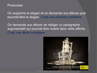 Protocoles :
On supprime le slogan et on demande aux élèves quel
pourrait-être le slogan. C’est une situation problème
On demande aux élèves de rédiger un paragraphe
argumentatif qui pourrait être inséré dans cette affiche.
C’est une tâche complexe.
Claire DOZ, EEMCP2 Lettres zone AMSUD30
 
