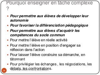 Pourquoi enseigner en tâche complexe
?
Claire DOZ, EEMCP2 Lettres zone AMSUD34
 Pour permettre aux élèves de développer leur
autonomie
 Pour favoriser la différenciation pédagogique
 Pour permettre aux élèves d’acquérir les
compétences du socle commun
 Pour mettre l’élève en réelle activité
 Pour mettre l’élève en position d’engager sa
réflexion dans l’action
 Pour laisser l’élève construire sa démarche, en
tâtonnant
 Pour privilégier les échanges , les négociations, les
débats, les confrontations.
 