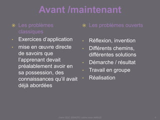 Avant /maintenant
Claire DOZ, EEMCP2 Lettres zone AMSUD4
 Les problèmes
classiques
• Exercices d’application
• mise en œuvre directe
de savoirs que
l’apprenant devait
préalablement avoir en
sa possession, des
connaissances qu’il
avait déjà abordées
 Les problèmes ouverts
• Réflexion, invention
• Différents chemins,
différentes solutions
• Démarche / résultat
• Travail en groupe
• Réalisation
 