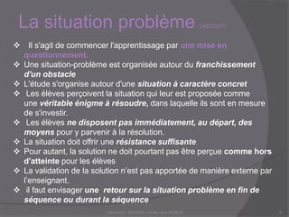 La situation problème (ASTOLFI)
Claire DOZ, EEMCP2 Lettres zone AMSUD6
 Il s'agit de commencer l'apprentissage par une mise en
questionnement.
 Une situation-problème est organisée autour du franchissement
d'un obstacle
 L'étude s'organise autour d'une situation à caractère concret
 Les élèves perçoivent la situation qui leur est proposée comme
une véritable énigme à résoudre, dans laquelle ils sont en mesure
de s'investir.
 Les élèves ne disposent pas immédiatement, au départ, des
moyens pour y parvenir à la résolution.
 La situation doit offrir une résistance suffisante
 Pour autant, la solution ne doit pourtant pas être perçue comme hors
d'atteinte pour les élèves
 La validation de la solution n’est pas apportée de manière externe par
l’enseignant.
 il faut envisager une retour sur la situation problème en fin de
séquence ou durant la séquence
 