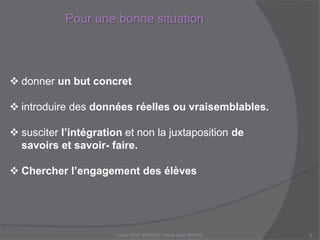 Pour une bonne situation
Claire DOZ, EEMCP2 Lettres zone AMSUD8
 donner un but concret
 introduire des données réelles ou vraisemblables.
 susciter l’intégration et non la juxtaposition de
savoirs et savoir- faire.
 Chercher l’engagement des élèves
 