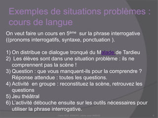 Exemples de situations problèmes :
cours de langue
Claire DOZ, EEMCP2 Lettres zone AMSUD9
On veut faire un cours en 5ème sur la phrase interrogative
((pronoms interrogatifs, syntaxe, ponctuation ).
1) On distribue ce dialogue tronqué du Malade de Tardieu
2) Les élèves sont dans une situation problème : ils ne
comprennent pas la scène !
3) Question : que vous manque-t-il pour la comprendre ?
Réponse attendue : toutes les questions.
4) Activité en groupe : reconstituez la scène, retrouvez les
questions
5) Jeu théâtral
6) L’activité débouche ensuite sur les outils nécessaires pour
utiliser la phrase interrogative.
 