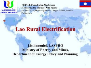 Lao Rural Electrification
Litthanoulok LASPHO
Ministry of Energy and Mines,
Department of Energy Policy and Planning.
SE4ALL Consultation Workshop:
Monitoring the Status of Asia-Pacific
14 June 2015 | Discovery Suites, Ortigas Center, Manila,
Philippines
1
 