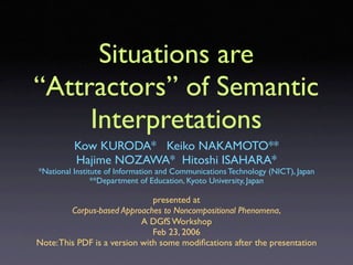 Situations are
“Attractors” of Semantic
     Interpretations
          Kow KURODA* Keiko NAKAMOTO**
          Hajime NOZAWA* Hitoshi ISAHARA*
*National Institute of Information and Communications Technology (NICT), Japan
                **Department of Education, Kyoto University, Japan

                               presented at
         Corpus-based Approaches to Noncompositional Phenomena,
                            A DGfS Workshop
                               Feb 23, 2006
Note: This PDF is a version with some modiﬁcations after the presentation
 