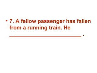 7. A fellow passenger has fallen from a running train. He ________________________ . 