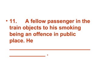11. A fellow passenger in the train objects to his smoking being an offence in public place. He _______________________________________ . 