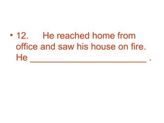12. He reached home from office and saw his house on fire. He _______________________ . 