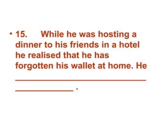 15. While he was hosting a dinner to his friends in a hotel he realised that he has forgotten his wallet at home. He _______________________________________ . 