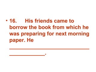 16. His friends came to borrow the book from which he was preparing for next morning paper. He _______________________________________. 