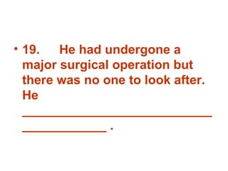 19. He had undergone a major surgical operation but there was no one to look after. He _______________________________________ . 