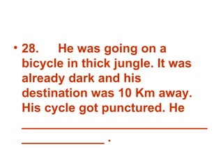 28. He was going on a bicycle in thick jungle. It was already dark and his destination was 10 Km away. His cycle got punctured. He _______________________________________ . 