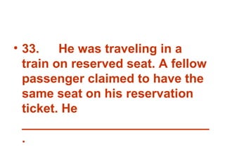 33. He was traveling in a train on reserved seat. A fellow passenger claimed to have the same seat on his reservation ticket. He ___________________________ . 