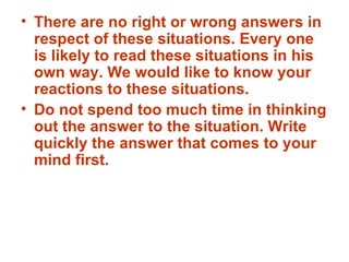 There are no right or wrong answers in respect of these situations. Every one is likely to read these situations in his own way. We would like to know your reactions to these situations. Do not spend too much time in thinking out the answer to the situation. Write quickly the answer that comes to your mind first. 