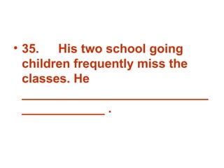 35. His two school going children frequently miss the classes. He _______________________________________ . 