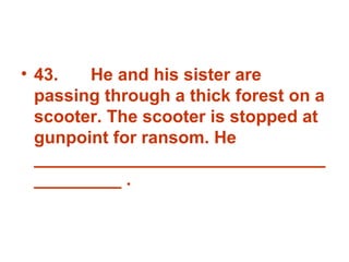 43. He and his sister are passing through a thick forest on a scooter. The scooter is stopped at gunpoint for ransom. He _______________________________________ . 