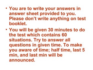 You are to write your answers in answer sheet provided to you. Please don’t write anything on test booklet. You will be given 30 minutes to do the test which contains 60 situations. Try to answer all questions in given time. To make you aware of time; half time, last 5 min, and last min will be announced. 