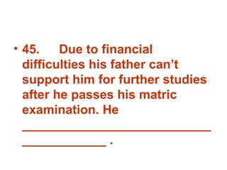 45. Due to financial difficulties his father can’t support him for further studies after he passes his matric examination. He _______________________________________ . 