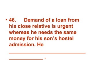 46. Demand of a loan from his close relative is urgent whereas he needs the same money for his son’s hostel admission. He _______________________________________ . 