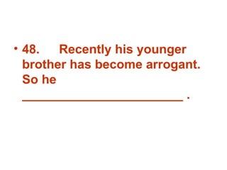 48. Recently his younger brother has become arrogant. So he _______________________ . 