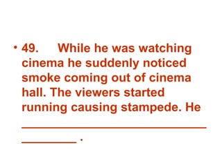 49. While he was watching cinema he suddenly noticed smoke coming out of cinema hall. The viewers started running causing stampede. He ___________________________________ . 