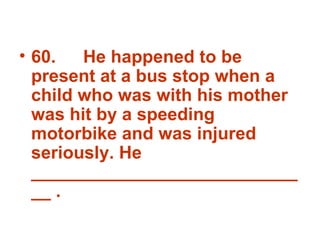 60. He happened to be present at a bus stop when a child who was with his mother was hit by a speeding motorbike and was injured seriously. He  _____________________________ . 
