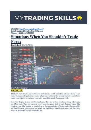 Website: https://www.mytradingskills.com/
Email: support@mytradingskills.com
Phone: +44 (0)1428 738305
Situations When You Shouldn’t Trade
Forex
Published: 12/07/2018
By: Phillip Konchar
LIFESTYLE
The Forex market is the largest financial market in the world. One of the reasons why the Forex
market has such a large trading volume is because it’s an over-the-counter market which allows
market participants to exchange currencies around the clock, five days a week.
However, despite its non-stop trading hours, there are certain situations during which you
shouldn’t trade. They can increase your transaction costs, lead to high slippage, create fake
breakouts and false signals, or simply lead to the accumulation of losing trades. In this guide,
we’ll tackle those situations during which you should stay away from trading, and show you
what the best times to trade the market are.
 