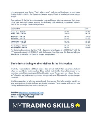 price goes against your favour. That’s why we won’t trade during high impact news releases
despite the high volatility that they create, because we don’t know in which direction the market
will go.
Day traders will find the lowest transaction costs and largest price-moves during the overlap
of the New York and London sessions. The following table shows the open market hours of
each of the four major Forex trading sessions.
LOCAL TIME EST GMT
Sydney Open – 7:00 AM
Sydney Close – 4:00 PM
3:00 PM
12:00 AM
8:00 PM
5:00 AM
Tokyo Open – 9:00 AM
Tokyo Close – 6:00 PM
7:00 PM
4:00 AM
12:00 AM
9:00 AM
London Open – 8:00 AM
London Close – 4:00 PM
3:00 AM
11:00 AM
8:00 AM
4:00 PM
New York Open – 8:00 AM
New York Close – 5:00 PM
8:00 AM
5:00 PM
1:00 PM
10:00 PM
As the table above shows, the New York – London overlap begins at 1:00 PM GMT with the
NY open and ends at 4:00 PM GMT with the London close. Knowing this data can help you
identify the best trading environment to open your positions.
Sometimes staying on the sidelines is the best option
While the Forex market is a 24 hours a day, 5 days a week market, there are certain situations
when you should stay on the sideline. These include bank holiday hours, high impact news,
important central bank meetings and illiquid market hours. These events can exhaust the mar-
ket’s liquidity and make price-movements very unpredictable. They can also increase transac-
tion costs.
Use Forex calendars to help you spot and mark those events. This helps you take a rest from
your screen or use the time to learn new trading concepts. These systems will support your
trading performance once the market dust settles.
Website: https://www.mytradingskills.com/
Email: support@mytradingskills.com
Phone: +44 (0)1428 738305
 