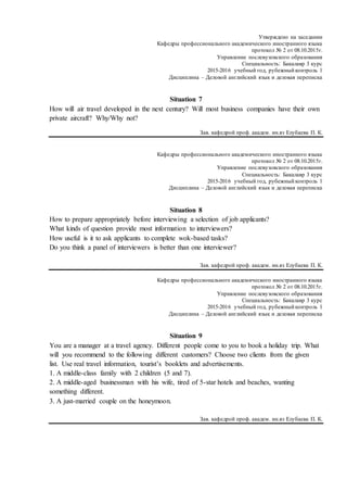 Утверждено на заседании
Кафедры профессионального академического иностранного языка
протокол № 2 от 08.10.2015г.
Управление послевузовского образования
Специальность: Бакалавр 3 курс
2015-2016 учебный год, рубежный контроль 1
Дисциплина – Деловой английский язык и деловая переписка
Situation 7
How will air travel developed in the next century? Will most business companies have their own
private aircraft? Why/Why not?
Зав. кафедрой проф. академ. ин.яз Eлубаева П. К.
Кафедры профессионального академического иностранного языка
протокол № 2 от 08.10.2015г.
Управление послевузовского образования
Специальность: Бакалавр 3 курс
2015-2016 учебный год, рубежный контроль 1
Дисциплина – Деловой английский язык и деловая переписка
Situation 8
How to prepare appropriately before interviewing a selection of job applicants?
What kinds of question provide most information to interviewers?
How useful is it to ask applicants to complete wok-based tasks?
Do you think a panel of interviewers is better than one interviewer?
Зав. кафедрой проф. академ. ин.яз Eлубаева П. К.
Кафедры профессионального академического иностранного языка
протокол № 2 от 08.10.2015г.
Управление послевузовского образования
Специальность: Бакалавр 3 курс
2015-2016 учебный год, рубежный контроль 1
Дисциплина – Деловой английский язык и деловая переписка
Situation 9
You are a manager at a travel agency. Different people come to you to book a holiday trip. What
will you recommend to the following different customers? Choose two clients from the given
list. Use real travel information, tourist’s booklets and advertisements.
1. A middle-class family with 2 children (5 and 7).
2. A middle-aged businessman with his wife, tired of 5-star hotels and beaches, wanting
something different.
3. A just-married couple on the honeymoon.
Зав. кафедрой проф. академ. ин.яз Eлубаева П. К.
 