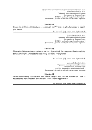 Кафедры профессионального академического иностранного языка
протокол № 2 от 08.10.2015г.
Управление послевузовского образования
Специальность: Бакалавр 3 курс
2015-2016 учебный год, рубежный контроль 1
Дисциплина – Деловой английский язык и деловая переписка
Situation 10
Discuss the problems of truthfulness of commercial on TV. Give a couple of examples to support
your answer.
Зав. кафедрой проф. академ. ин.яз Eлубаева П. К.
протокол № 2 от 08.10.2015г.
Управление послевузовского образования
Специальность: Бакалавр 3 курс
2015-2016 учебный год, рубежный контроль 1
Дисциплина – Деловой английский язык и деловая переписка
Situation 11
Discuss the following situation with your partner: Do you think the government has the right to
ban advertising for junk food and soda during children`s TV programs?
Зав. кафедрой проф. академ. ин.яз Eлубаева П. К.
протокол № 2 от 08.10.2015г.
Управление послевузовского образования
Специальность: Бакалавр 3 курс
2015-2016 учебный год, рубежный контроль 1
Дисциплина – Деловой английский язык и деловая переписка
Situation 12
Discuss the following situation with your partner: Do you think that the Internet and cable TV
have become more important than national TV for advertising products?
Зав. кафедрой проф. академ. ин.яз Eлубаева П. К.
 