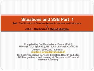 Compiled by Col Mukteshwar Prasad(Retd),
MTech(IITD),CE(I),FIE(I),FIETE,FISLE,FInstOD,AMCSI
Contact -9007224278, e-mail –
muktesh_prasad@yahoo.co.in
for book ”Decoding Services Selection Board” and SSB
ON line guidance and training at Shivnandani Edu and
Defence Academy
Situations and SSB Part 1
Ref- The Situation of Situation Research: Knowns and Unknowns
By
John F. Rauthmann & Ryne A Sherman
 