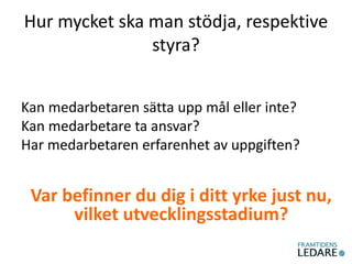 Hur mycket ska man stödja, respektive
styra?
Kan medarbetaren sätta upp mål eller inte?
Kan medarbetare ta ansvar?
Har medarbetaren erfarenhet av uppgiften?
Var befinner du dig i ditt yrke just nu,
vilket utvecklingsstadium?
 