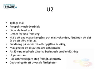 U2
• Tydliga mål
• Perspektiv och överblick
• Löpande feedback
• Beröm för sina framsteg
• Hjälp att analysera framgång och misslyckanden, försäkran att det
är ok att göra misstag
• Förklaring på varför målet/uppgiften är viktig
• Möjligheter att diskutera oro och känslor
• Att få vara med och påverka beslut och problemlösning
• Uppmuntran
• Råd och ytterligare steg framåt, alternativ
• Coachning för att utveckla färdigheter
 