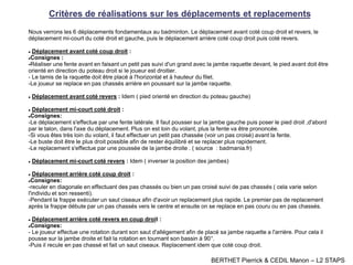 Critères de réalisations sur les déplacements et replacements
Nous verrons les 6 déplacements fondamentaux au badminton. Le déplacement avant coté coup droit et revers, le
déplacement mi-court du coté droit et gauche, puis le déplacement arrière coté coup droit puis coté revers.
 Déplacement avant coté coup droit :
Consignes :
-Réaliser une fente avant en faisant un petit pas suivi d'un grand avec la jambe raquette devant, le pied avant doit être
orienté en direction du poteau droit si le joueur est droitier.
- Le tamis de la raquette doit être placé à l'horizontal et à hauteur du filet.
-Le joueur se replace en pas chassés arrière en poussant sur la jambe raquette.
 Déplacement avant coté revers : Idem ( pied orienté en direction du poteau gauche)
 Déplacement mi-court coté droit :
Consignes:
-Le déplacement s'effectue par une fente latérale. Il faut pousser sur la jambe gauche puis poser le pied droit ,d'abord
par le talon, dans l'axe du déplacement. Plus on est loin du volant, plus la fente va être prononcée.
-Si vous êtes très loin du volant, il faut effectuer un petit pas chassée (voir un pas croisé) avant la fente.
-Le buste doit être le plus droit possible afin de rester équilibré et se replacer plus rapidement.
-Le replacement s'effectue par une poussée de la jambe droite . ( source : badmania.fr)
 Déplacement mi-court coté revers : Idem ( inverser la position des jambes)
 Déplacement arrière coté coup droit :
Consignes:
-reculer en diagonale en effectuant des pas chassés ou bien un pas croisé suivi de pas chassés ( cela varie selon
l'individu et son ressenti).
-Pendant la frappe exécuter un saut ciseaux afin d'avoir un replacement plus rapide. Le premier pas de replacement
après la frappe débute par un pas chassés vers le centre et ensuite on se replace en pas couru ou en pas chassés.
 Déplacement arrière coté revers en coup droit :
Consignes:
- Le joueur effectue une rotation durant son saut d'allégement afin de placé sa jambe raquette a l'arrière. Pour cela il
pousse sur la jambe droite et fait la rotation en tournant son bassin à 90°.
-Puis il recule en pas chassé et fait un saut ciseaux. Replacement idem que coté coup droit.
BERTHET Pierrick & CEDIL Manon – L2 STAPS
 
