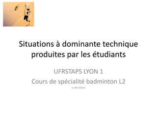 Situations à dominante technique
produites par les étudiants
UFRSTAPS LYON 1
Cours de spécialité badminton L2
Jc WECKERLE
 