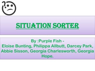 SITUATION SORTER
By :Purple Fish -
Eloise Bunting, Philippa Allbutt, Darcey Park,
Abbie Sisson, Georgia Charlesworth, Georgia
Hope.
 