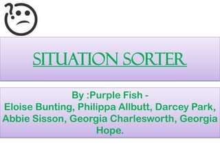 SITUATION SORTER
By :Purple Fish -
Eloise Bunting, Philippa Allbutt, Darcey Park,
Abbie Sisson, Georgia Charlesworth, Georgia
Hope.
 